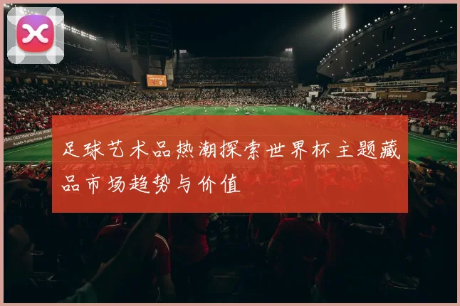 足球艺术品热潮探索世界杯主题藏品市场趋势与价值