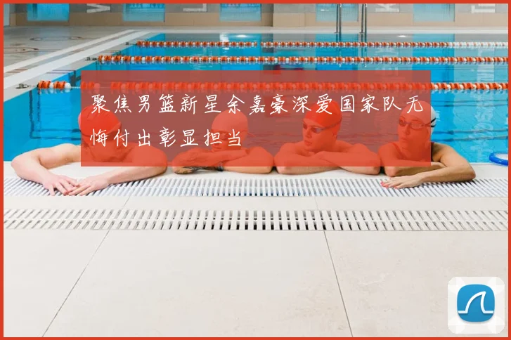 聚焦男篮新星余嘉豪深爱国家队无悔付出彰显担当