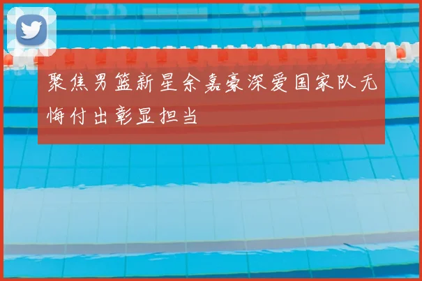 聚焦男篮新星余嘉豪深爱国家队无悔付出彰显担当