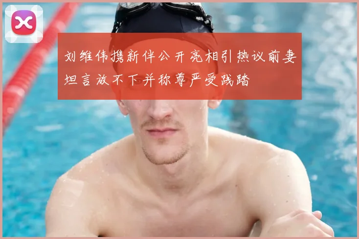 刘维伟携新伴公开亮相引热议前妻坦言放不下并称尊严受践踏