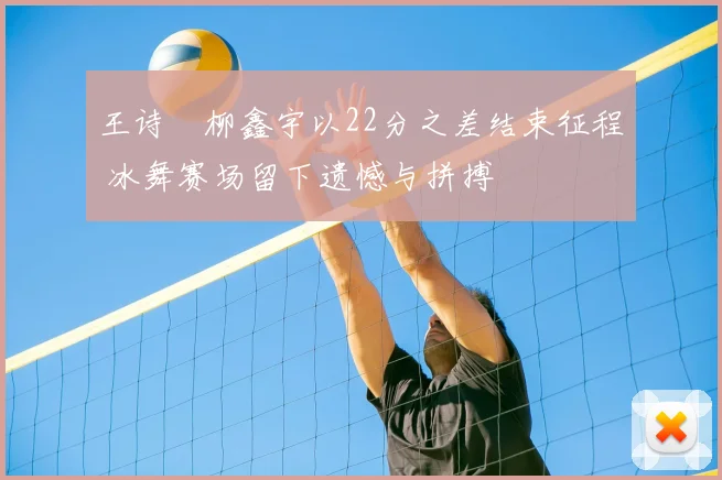 王诗玥柳鑫宇以22分之差结束征程 冰舞赛场留下遗憾与拼搏