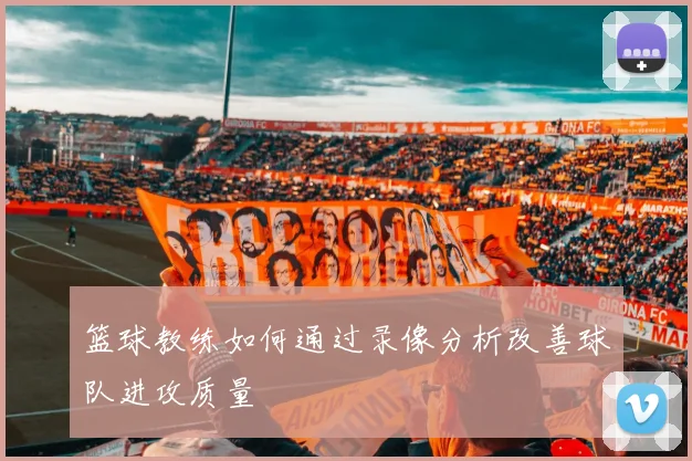 篮球教练如何通过录像分析改善球队进攻质量