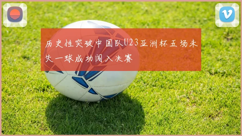 历史性突破中国队U23亚洲杯五场未失一球成功闯入决赛