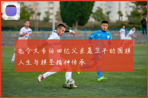 孔令文专访回忆父亲聂卫平的围棋人生与棋圣精神传承