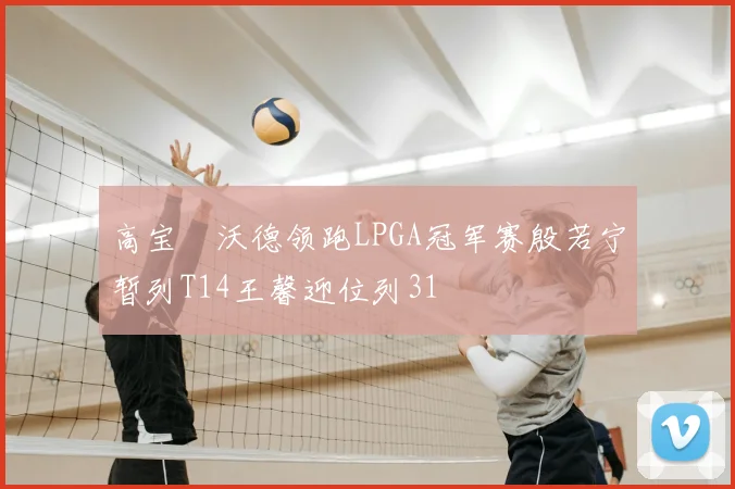 高宝璟沃德领跑LPGA冠军赛殷若宁暂列T14王馨迎位列31