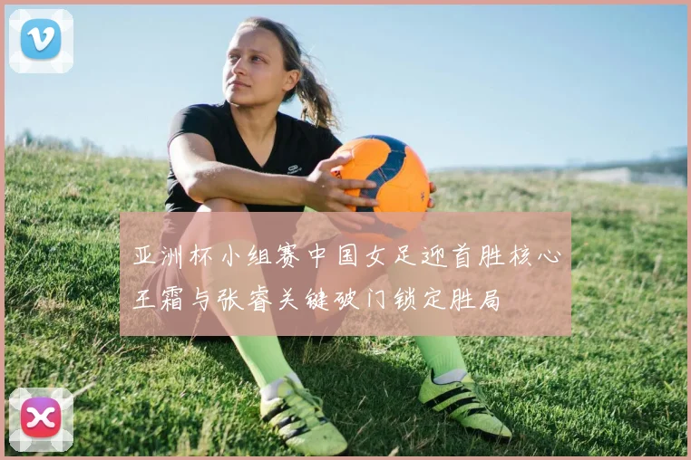 亚洲杯小组赛中国女足迎首胜核心王霜与张睿关键破门锁定胜局