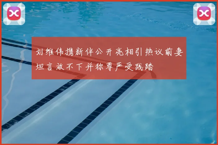 刘维伟携新伴公开亮相引热议前妻坦言放不下并称尊严受践踏
